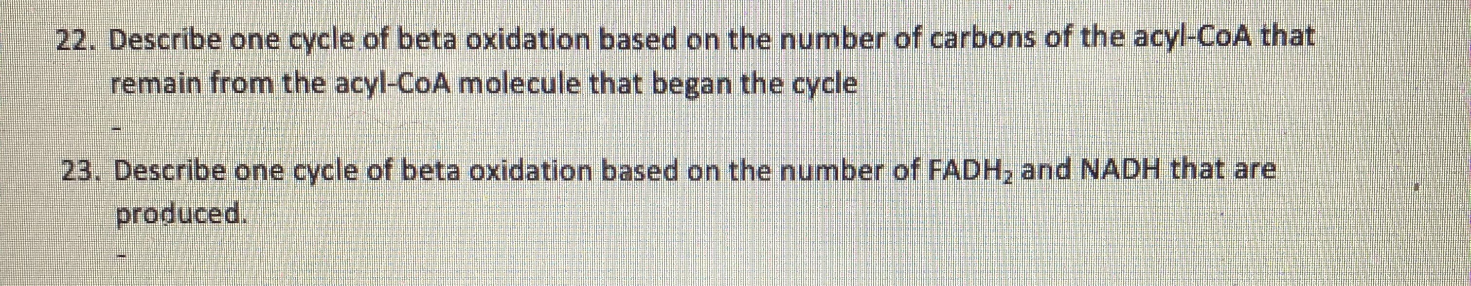 22. Describe one cycle of beta oxidation based on the number of carbons of the acyl-CoA that
remain from the acyl-CoA molecule that began the cycle
23. Describe one cycle of beta oxidation based on the number of FADH, and NADH that are
produced.
