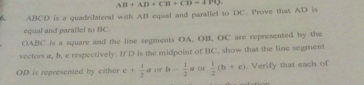 AB+ AD +CB+CD%D
6.
ABCD is a quadrilateral with AB equal and parallel to DC. Prove that AD is
equal and parallel to BC.
OABC is a square and the line segments OA, OB, OC are represented by the
vectors a, b, e respectively. If D is the midpoint of BC, show that the line segment
a or (b+ c). Verify that each of
21
OD is represented by either e +
a or b
2.
ation

