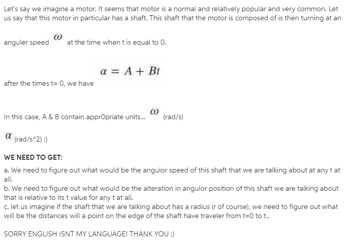 Let's say we imagine a motor. It seems that motor is a normal and relatively popular and very common. Let
us say that this motor in particular has a shaft. This shaft that the motor is composed of is then turning at an
anguler speed
at the time when t is equal to 0.
a = A + Bt
after the times t= 0, we have
In this case, A & B contain apprOpriate units.
(rad/s)
α
(rad/s^2) :)
WE NEED TO GET:
a. We need to figure out what would be the angulor speed of this shaft that we are talking about at any t at
all.
b. We need to figure out what would be the alteration in angulor position of this shaft we are talking about
that is relative to its t value for any t at all.
c. let us imagine if the shaft that we are talking about has a radius (r of course), we need to figure out what
will be the distances will a point on the edge of the shaft have traveler from t=0 to t.
SORRY ENGLISH ISNT MY LANGUAGE! THANK YOU :)
