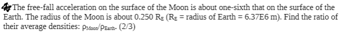 ### Question: Calculating Ratio of Average Densities of the Moon and the Earth

**Problem Statement:**
The free-fall acceleration on the surface of the Moon is about one-sixth that on the surface of the Earth. The radius of the Moon is about 0.250 \( R_E \) (\( R_E \) = radius of Earth = \( 6.37 \times 10^6 \) m). Find the ratio of their average densities: \( \rho_{\text{Moon}} / \rho_{\text{Earth}} \). (2/3)