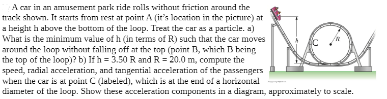 A car in an amusement park ride rolls without friction around the
track shown. It starts from rest at point A (it's location in the picture) at
a height h above the bottom of the loop. Treat the car as a particle. a)
What is the minimum value of h (in terms of R) such that the car moves
around the loop without falling off at the top (point B, which B being
the top of the loop)? b) If h = 3.50 R and R = 20.0 m, compute the
speed, radial acceleration, and tangential acceleration of the passengers
when the car is at point C (labeled), which is at the end of a horizontal
diameter of the loop. Show these acceleration components in a diagram, approximately to scale.
