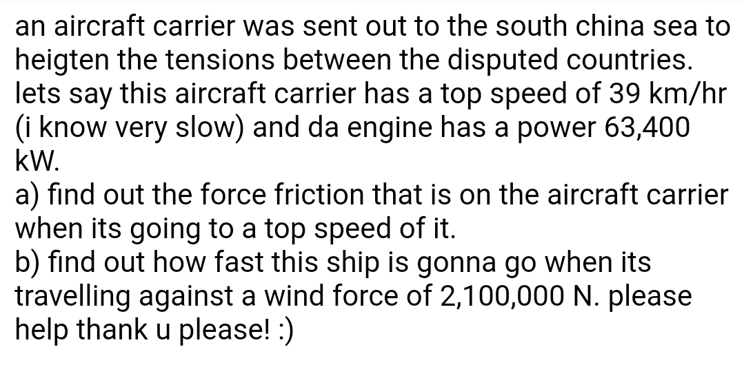 an aircraft carrier was sent out to the south china sea to
heigten the tensions between the disputed countries.
lets say this aircraft carrier has a top speed of 39 km/hr
(i know very slow) and da engine has a power 63,400
kW.
a) find out the force friction that is on the aircraft carrier
when its going to a top speed of it.
b) find out how fast this ship is gonna go when its
travelling against a wind force of 2,100,000 N. please
help thank u please! :)
