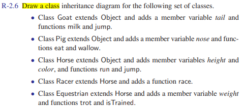 R-2.6 Draw a class inheritance diagram for the following set of classes.
• Class Goat extends Object and adds a member variable tail and
functions milk and jump.
• Class Pig extends Object and adds a member variable nose and func-
tions eat and wallow.
• Class Horse extends Object and adds member variables height and
color, and functions run and jump.
• Class Racer extends Horse and adds a function race.
Class Equestrian extends Horse and adds a member variable weight
and functions trot and isTrained.
