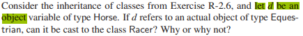 Consider the inheritance of classes from Exercise R-2.6, and let a be an
object variable of type Horse. If d refers to an actual object of type Eques-
trian, can it be cast to the class Racer? Why or why not?
