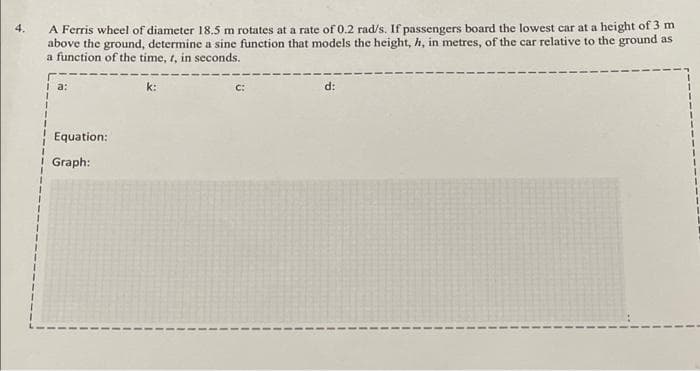 A Ferris wheel of diameter 18.5 m rotates at a rate of 0.2 rad/s. If passengers board the lowest car at a height of 3 m
above the ground, determine a sine function that models the height, h, in metres, of the car relative to the ground as
a function of the time, 1, in seconds.
4.
I a:
k:
C:
d:
Equation:
i Graph:
