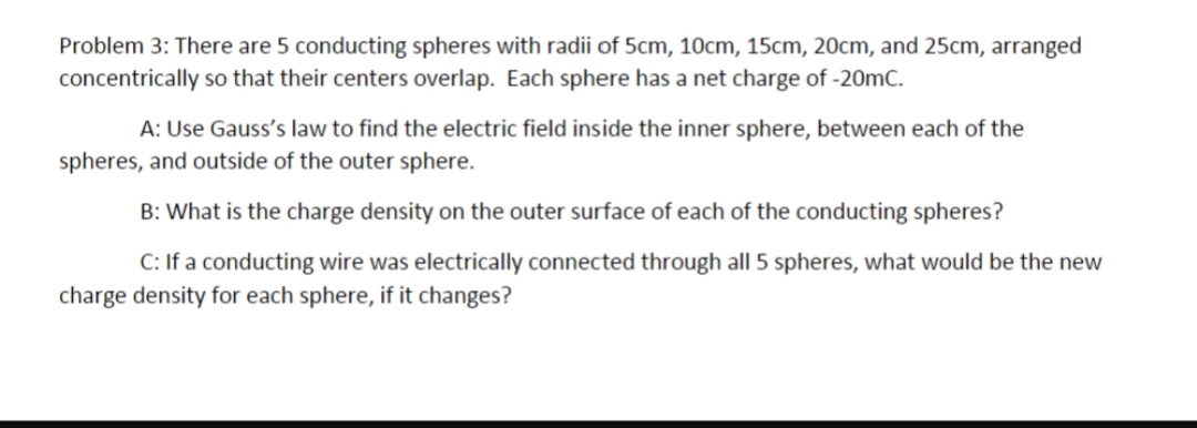 Problem 3: There are 5 conducting spheres with radii of 5cm, 10cm, 15cm, 20cm, and 25cm, arranged
concentrically so that their centers overlap. Each sphere has a net charge of -20mC.
A: Use Gauss's law to find the electric field inside the inner sphere, between each of the
spheres, and outside of the outer sphere.
B: What is the charge density on the outer surface of each of the conducting spheres?
C: If a conducting wire was electrically connected through all 5 spheres, what would be the new
charge density for each sphere, if it changes?
