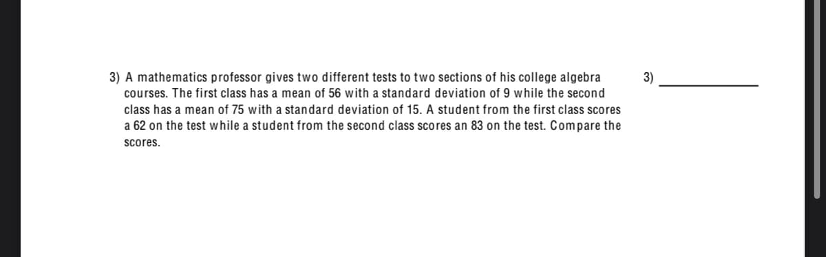 3) A mathematics professor gives two different tests to two sections of his college algebra
3)
courses. The first class has a mean of 56 with a standard deviation of 9 while the second
class has a mean of 75 with a standard deviation of 15. A student from the first class scores
a 62 on the test while a student from the second class scores an 83 on the test. Compare the
scores.
