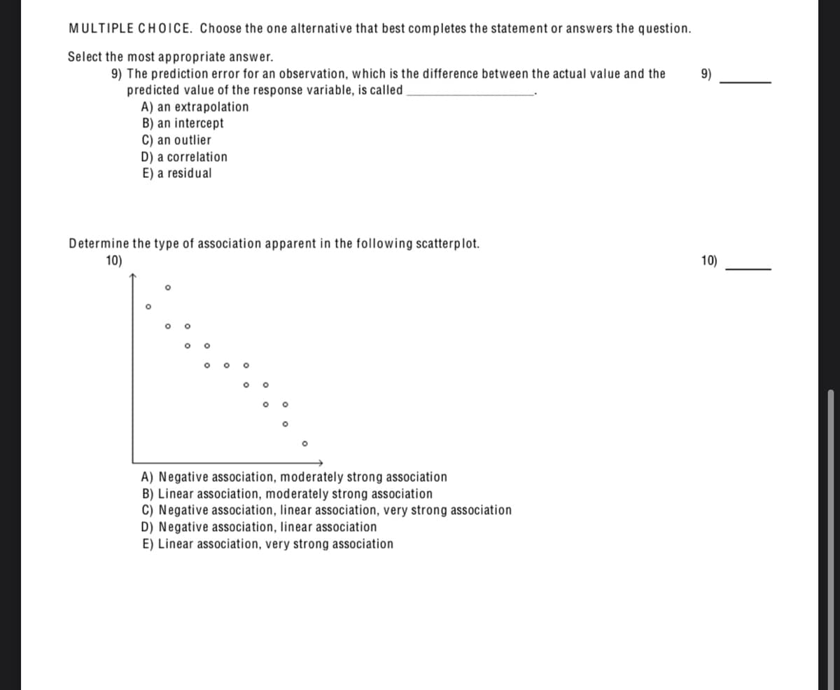 MULTIPLE CHOICE. Choose the one alternative that best completes the statement or answers the question.
Select the most appropriate answer.
9) The prediction error for an observation, which is the difference between the actual value and the
predicted value of the response variable, is called
A) an extrapolation
B) an intercept
C) an outlier
D) a correlation
E) a residual
9)
Determine the type of association apparent in the following scatterplot.
10)
10)
A) Negative association, moderately strong association
B) Linear association, moderately strong association
C) Negative association, linear association, very strong association
D) Negative association, linear association
E) Linear association, very strong association
|
