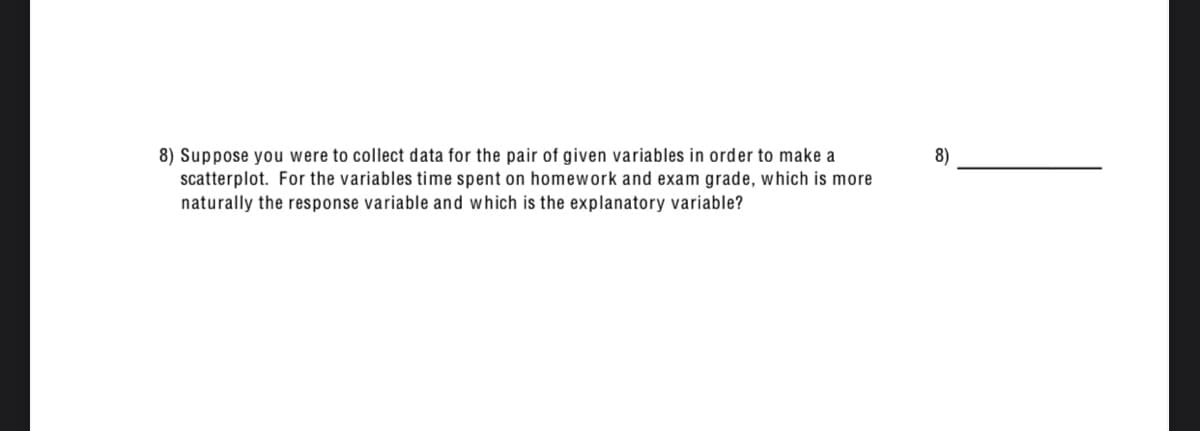 8) Suppose you were to collect data for the pair of given variables in order to make a
scatterplot. For the variables time spent on homework and exam grade, which is more
naturally the response variable and which is the explanatory variable?
8)
