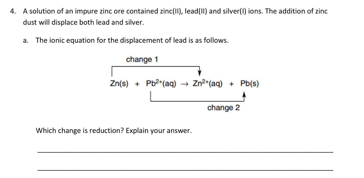 4. A solution of an impure zinc ore contained zinc(II), lead(II) and silver(1) ions. The addition of zinc
dust will displace both lead and silver.
a. The ionic equation for the displacement of lead is as follows.
change 1
Zn(s) + Pb²+ (aq) → Zn²+(aq) + Pb(s)
Which change is reduction? Explain your answer.
change 2