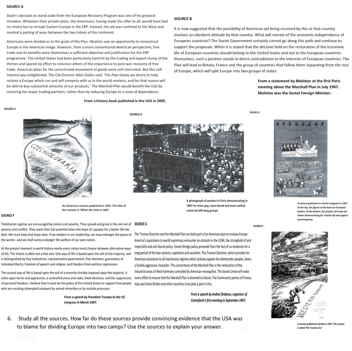 SOURCE A
Stalin's decision to stand aside from the European Recovery Program was one of his greatest
mistakes. Whatever their private plans, the Americans, having made the offer to all, would have had
no choice but to include Eastern Europe in the ERP. Instead, the aid was confined to the West and
marked a parting of ways between the two halves of the continent.
Americans were divided as to the goals of the Plan. Idealists saw an opportunity to reconstruct
Europe in the American image. However, from a more conventional American perspective, free
trade and its benefits were themselves a sufficient objective and justification for the ERP
programme. The United States had been particularly hard hit by the trading and export slump of the
thirties and spared no effort to convince others of the importance to post-war recovery of free
trade. American pleas for the unrestricted movement of goods were self-interested. But this self-
interest was enlightened. The CIA Director Allen Dulles said, 'The Plan shows we desire to help
restore a Europe which can and will compete with us in the world markets, and for that reason will
be able to buy substantial amounts of our products. The Marshall Plan would benefit the USA by
restoring her major trading partners, rather than by reducing Europe to a state of dependence.
From a history book published in the USA in 2005.
SOURCE C
SOURCE F
CZECHOSLOVAKIA
An American cartoon published in 1947. The title of
the cartoon is 'When the time is right'.
SOURCE D
Totalitarian regimes are encouraged by misery and poverty. They spread and grow in the evil soil of
poverty and conflict. They reach their full potential when the hope of a people for a better life has
died. We must keep that hope alive. If we weaken in our leadership, we may endanger the peace of
the world - and we shall surely endanger the welfare of our own nation.
At the present moment in world history nearly every nation must choose between alternative ways
of life. The choice is often not a free one. One way of life is based upon the will of the majority, and
is distinguished by free institutions, representative government, free elections, guarantees of
individual liberty, freedom of speech and religion, and freedom from political oppression.
The second way of life is based upon the will of a minority forcibly imposed upon the majority. It
relies upon terror and oppression, a controlled press and radio, fixed elections, and the suppression
of personal freedom. I believe that it must be the policy of the United States to support free people:
who are resisting attempted conquest by armed minorities or by outside pressures.
From a speech by President Truman to the US
Congress in March 1947.
SOURCE B
It is now suggested that the possibility of American aid being received by this or that country
involves an obedient attitude by that country. What will remain of the economic independence of
European countries? The Soviet Government certainly cannot go along this path and continue to
support the proposals. When it is stated that the decisive hold on the restoration of the economic
life of European countries should belong to the United States and not to the European countries
themselves, such a position stands in direct contradiction to the interests of European countries. The
Plan will lead to Britain, France and the group of countries that follow them separating from the rest
of Europe, which will split Europe into two groups of states.
POURMS 10 VVE POUR 10 CEST
GREVESENERA DIVISIONS PAIN
UN-PEU PLUS DE
PAS-DE-
NOUS VOULONS NOS
MANGER 10
UNITE DACTION
A photograph of workers in Paris demonstrating in
1947 for more pay, more bread and more united
action by left-wing groups.
SOURCE G
The Truman Doctrine and the Marshall Plan are both part of an American plan to enslave Europe.
America's aspirations to world supremacy encounter an obstacle in the USSR, the stronghold of anti-
imperialist and anti-fascist policy. Soviet foreign policy proceeds from the fact of co-existence for a
long period of the two systems, capitalism and socialism. The Truman Doctrine, which provides for
American assistance to all reactionary regimes which actively oppose the democratic peoples, bears
a frankly aggressive character. The cornerstone of the Marshall Plan is the restoration of the
industrial areas of West Germany controlled by American monopolies. The Soviet Union will make
every effort to ensure that the Marshall Plan is doomed to failure. The Communist parties of France,
Italy and Great Britain and other countries must play a part in this.
From a speech by Andrei Zhdanov, organiser of
Cominform's first meeting in September 1947.
6. Study all the sources. How far do these sources provide convincing evidence that the USA was
to blame for dividing Europe into two camps? Use the sources to explain your answer.
From a statement by Molotov at the first Paris
meeting about the Marshall Plan in July 1947.
Molotov was the Soviet Foreign Minister.
SOURCE E
SOURCE H
KPOKOAMA
402NECTED SOLENOTO
PRECZ Z PODZEGACZAMI
WOJENNYMI !
ДОМОЙ ПОДЖИТАТЕЛЕЙ
SOPHUI!
A cartoon published in a Soviet magazine in 1947.
At the top, the figures at the back are European
leaders. At the bottom, the peoples of Europe are
shown demonstrating for a better life and against
warmongering.
Koos
WESTERN EUROPE
A cartoon published in Britain in 1947. The cartoon
is called The Truman Line."