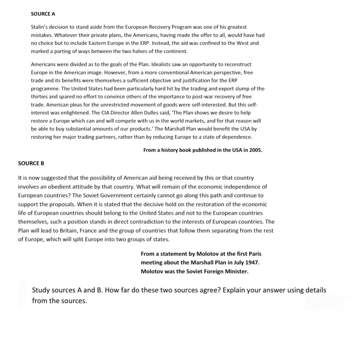 SOURCE A
Stalin's decision to stand aside from the European Recovery Program was one of his greatest
mistakes. Whatever their private plans, the Americans, having made the offer to all, would have had
no choice but to include Eastern Europe in the ERP. Instead, the aid was confined to the West and
marked a parting of ways between the two halves of the continent.
Americans were divided as to the goals of the Plan. Idealists saw an opportunity to reconstruct
Europe in the American image. However, from a more conventional American perspective, free
trade and its benefits were themselves a sufficient objective and justification for the ERP
programme. The United States had been particularly hard hit by the trading and export slump of the
thirties and spared no effort to convince others of the importance to post-war recovery of free
trade. American pleas for the unrestricted movement of goods were self-interested. But this self-
interest was enlightened. The CIA Director Allen Dulles said, 'The Plan shows we desire to help
restore a Europe which can and will compete with us in the world markets, and for that reason will
be able to buy substantial amounts of our products.' The Marshall Plan would benefit the USA by
restoring her major trading partners, rather than by reducing Europe to a state of dependence.
From a history book published in the USA in 2005.
SOURCE B
It is now suggested that the possibility of American aid being received by this or that country
involves an obedient attitude by that country. What will remain of the economic independence of
European countries? The Soviet Government certainly cannot go along this path and continue to
support the proposals. When it is stated that the decisive hold on the restoration of the economic
life of European countries should belong to the United States and not to the European countries
themselves, such a position stands in direct contradiction to the interests of European countries. The
Plan will lead to Britain, France and the group of countries that follow them separating from the rest
of Europe, which will split Europe into two groups of states.
From a statement by Molotov at the first Paris
meeting about the Marshall Plan in July 1947.
Molotov was the Soviet Foreign Minister.
Study sources A and B. How far do these two sources agree? Explain your answer using details
from the sources.