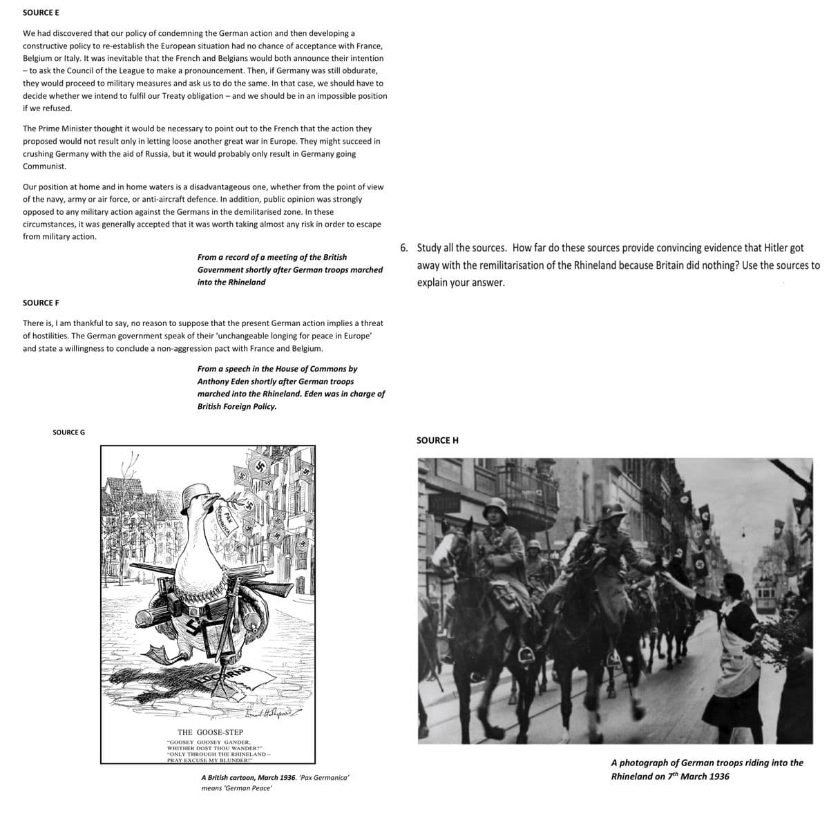 SOURCE E
We had discovered that our policy of condemning the German action and then developing a
constructive policy to re-establish the European situation had no chance of acceptance with France,
Belgium or Italy. It was inevitable that the French and Belgians would both announce their intention
- to ask the Council of the League to make a pronouncement. Then, if Germany was still obdurate,
they would proceed to military measures and ask us to do the same. In that case, we should have to
decide whether we intend to fulfil our Treaty obligation - and we should be in an impossible position
if we refused.
The Prime Minister thought it would be necessary to point out to the French that the action they
proposed would not result only in letting loose another great war in Europe. They might succeed in
crushing Germany with the aid of Russia, but it would probably only result in Germany going
Communist.
Our position at home and in home waters is a disadvantageous one, whether from the point of view
of the navy, army or air force, or anti-aircraft defence. In addition, public opinion was strongly
opposed to any military action against the Germans in the demilitarised zone. In these
circumstances, it was generally accepted that it was worth taking almost any risk in order to escape
from military action.
SOURCE F
From a record of a meeting of the British
Government shortly after German troops marched
into the Rhineland
There is, I am thankful to say, no reason to suppose that the present German action implies a threat
of hostilities. The German government speak of their 'unchangeable longing for peace in Europe'
and state a willingness to conclude a non-aggression pact with France and Belgium.
SOURCE G
From a speech in the House of Commons by
Anthony Eden shortly after German troops
marched into the Rhineland. Eden was in charge of
British Foreign Policy.
GERMANICA
PAX
Ernant Hoshypour
THE GOOSE-STEP
"GOOSEY GOOSEY GANDER,
WHITHER DOST THOU WANDER?"
"ONLY THROUGH THE RHINELAND-
PRAY EXCUSE MY BLUNDER!"
A British cartoon, March 1936. 'Pax Germanica'
means 'German Peace'
6. Study all the sources. How far do these sources provide convincing evidence that Hitler got
away with the remilitarisation of the Rhineland because Britain did nothing? Use the sources to
explain your answer.
SOURCE H
7
A photograph of German troops riding into the
Rhineland on 7th March 1936