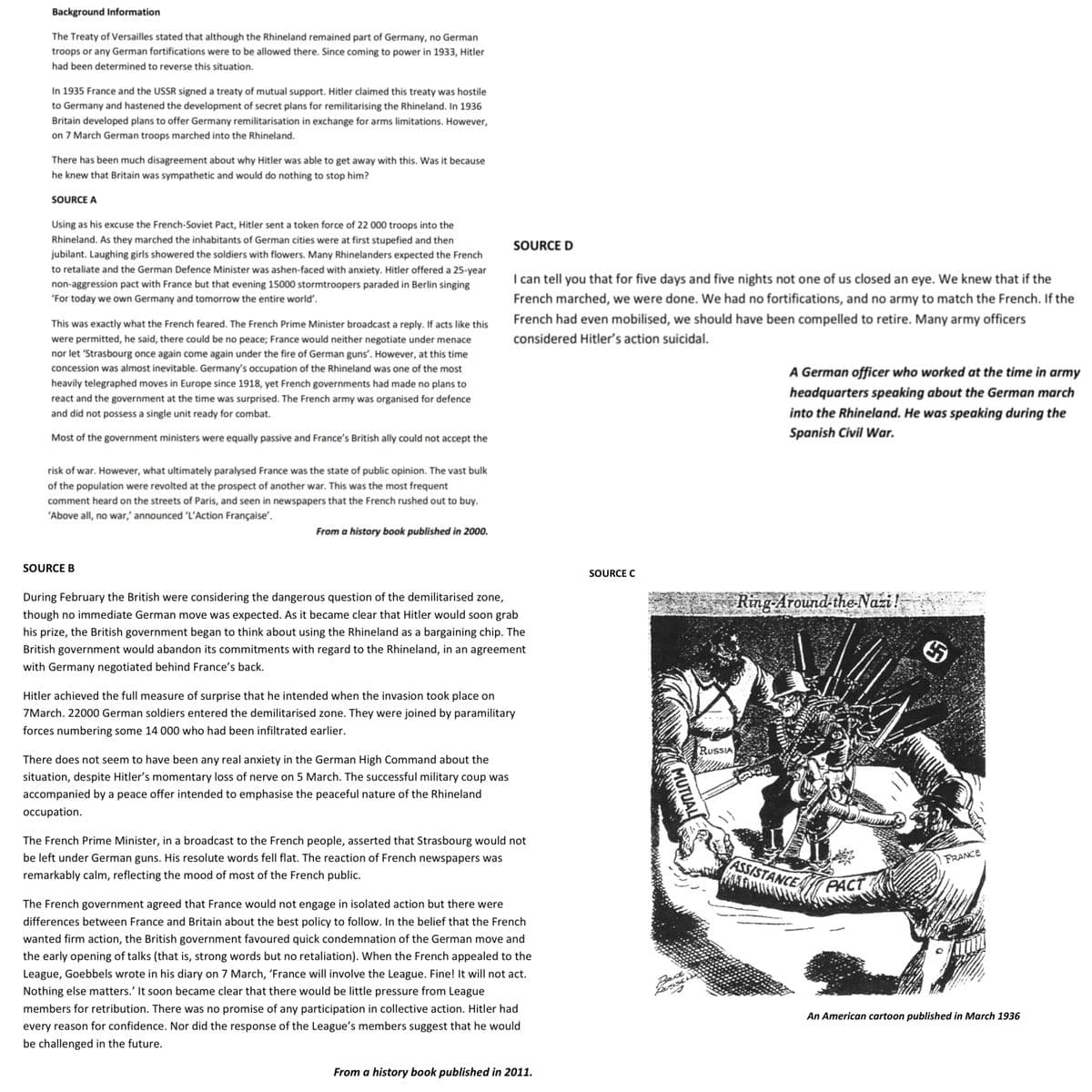 Background Information
The Treaty of Versailles stated that although the Rhineland remained part of Germany, no German
troops or any German fortifications were to be allowed there. Since coming to power in 1933, Hitler
had been determined to reverse this situation.
In 1935 France and the USSR signed a treaty of mutual support. Hitler claimed this treaty was hostile
to Germany and hastened the development of secret plans for remilitarising the Rhineland. In 1936
Britain developed plans to offer Germany remilitarisation in exchange for arms limitations. However,
on 7 March German troops marched into the Rhineland.
There has been much disagreement about why Hitler was able to get away with this. Was it because
he knew that Britain was sympathetic and would do nothing to stop him?
SOURCE A
Using as his excuse the French-Soviet Pact, Hitler sent a token force of 22 000 troops into the
Rhineland. As they marched the inhabitants of German cities were at first stupefied and then
jubilant. Laughing girls showered the soldiers with flowers. Many Rhinelanders expected the French
to retaliate and the German Defence Minister was ashen-faced with anxiety. Hitler offered a 25-year
non-aggression pact with France but that evening 15000 stormtroopers paraded in Berlin singing
'For today we own Germany and tomorrow the entire world'.
This was exactly what the French feared. The French Prime Minister broadcast a reply. If acts like this
were permitted, he said, there could be no peace; France would neither negotiate under menace
nor let 'Strasbourg once again come again under the fire of German guns'. However, at this time
concession was almost inevitable. Germany's occupation of the Rhineland was one of the most
heavily telegraphed moves in Europe since 1918, yet French governments had made no plans to
react and the government at the time was surprised. The French army was organised for defence
and did not possess a single unit ready for combat.
Most of the government ministers were equally passive and France's British ally could not accept the
risk of war. However, what ultimately paralysed France was the state of public opinion. The vast bulk
of the population were revolted at the prospect of another war. This was the most frequent
comment heard on the streets of Paris, and seen in newspapers that the French rushed out to buy.
'Above all, no war,' announced 'L'Action Française'.
SOURCE B
From a history book published in 2000.
SOURCE D
I can tell you that for five days and five nights not one of us closed an eye. We knew that if the
French marched, we were done. We had no fortifications, and no army to match the French. If the
French had even mobilised, we should have been compelled to retire. Many army officers
considered Hitler's action suicidal.
During February the British were considering the dangerous question of the demilitarised zone,
though no immediate German move was expected. As it became clear that Hitler would soon grab
his prize, the British government began to think about using the Rhineland as a bargaining chip. The
British government would abandon its commitments with regard to the Rhineland, in an agreement
with Germany negotiated behind France's back.
There does not seem to have been any real anxiety in the German High Command about the
situation, despite Hitler's momentary loss of nerve on 5 March. The successful military coup was
accompanied by a peace offer intended to emphasise the peaceful nature of the Rhineland
occupation.
Hitler achieved the full measure of surprise that he intended when the invasion took place on
7March. 22000 German soldiers entered the demilitarised zone. They were joined by paramilitary
forces numbering some 14 000 who had been infiltrated earlier.
The French Prime Minister, in a broadcast to the French people, asserted that Strasbourg would not
be left under German guns. His resolute words fell flat. The reaction of French newspapers was
remarkably calm, reflecting the mood of most of the French public.
The French government agreed that France would not engage in isolated action but there were
differences between France and Britain about the best policy to follow. In the belief that the French
wanted firm action, the British government favoured quick condemnation of the German move and
the early opening of talks (that is, strong words but no retaliation). When the French appealed to the
League, Goebbels wrote in his diary on 7 March, 'France will involve the League. Fine! It will not act.
Nothing else matters.' It soon became clear that there would be little pressure from League
members for retribution. There was no promise of any participation in collective action. Hitler had
every reason for confidence. Nor did the response of the League's members suggest that he would
be challenged in the future.
From a history book published in 2011.
SOURCE C
MUTUAL
Back
RUSSEL
RUSSIA
A German officer who worked at the time in army
headquarters speaking about the German march
into the Rhineland. He was speaking during the
Spanish Civil War.
Ring-Around-the-Nazi !
ASSISTANCE
PACT
FRANCE
An American cartoon published in March 1936