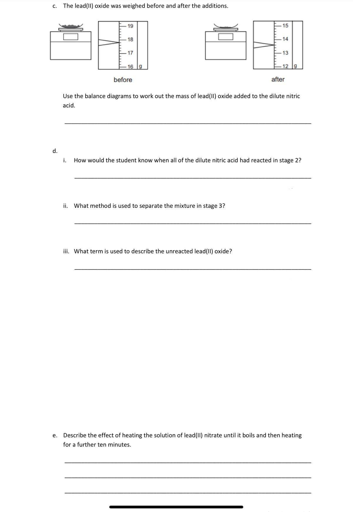 C. The lead(II) oxide was weighed before and after the additions.
d.
19
18
17
16 9
before
لسلا
ii. What method is used to separate the mixture in stage 3?
15
iii. What term is used to describe the unreacted lead(II) oxide?
14
13
12 9
Use the balance diagrams to work out the mass of lead(II) oxide added to the dilute nitric
acid.
after
i. How would the student know when all of the dilute nitric acid had reacted in stage 2?
e. Describe the effect of heating the solution of lead(II) nitrate until it boils and then heating
for a further ten minutes.