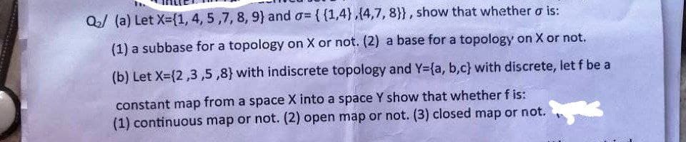 Q₂/ (a) Let X={1, 4, 5,7, 8, 9) and o= {{1,4),(4,7, 8}}, show that whether o is:
(1) a subbase for a topology on X or not. (2) a base for a topology on X or not.
(b) Let X=(2,3,5,8) with indiscrete topology and Y=(a, b,c} with discrete, let f be a
constant map from a space X into a space Y show that whether f is:
(1) continuous map or not. (2) open map or not. (3) closed map or not.