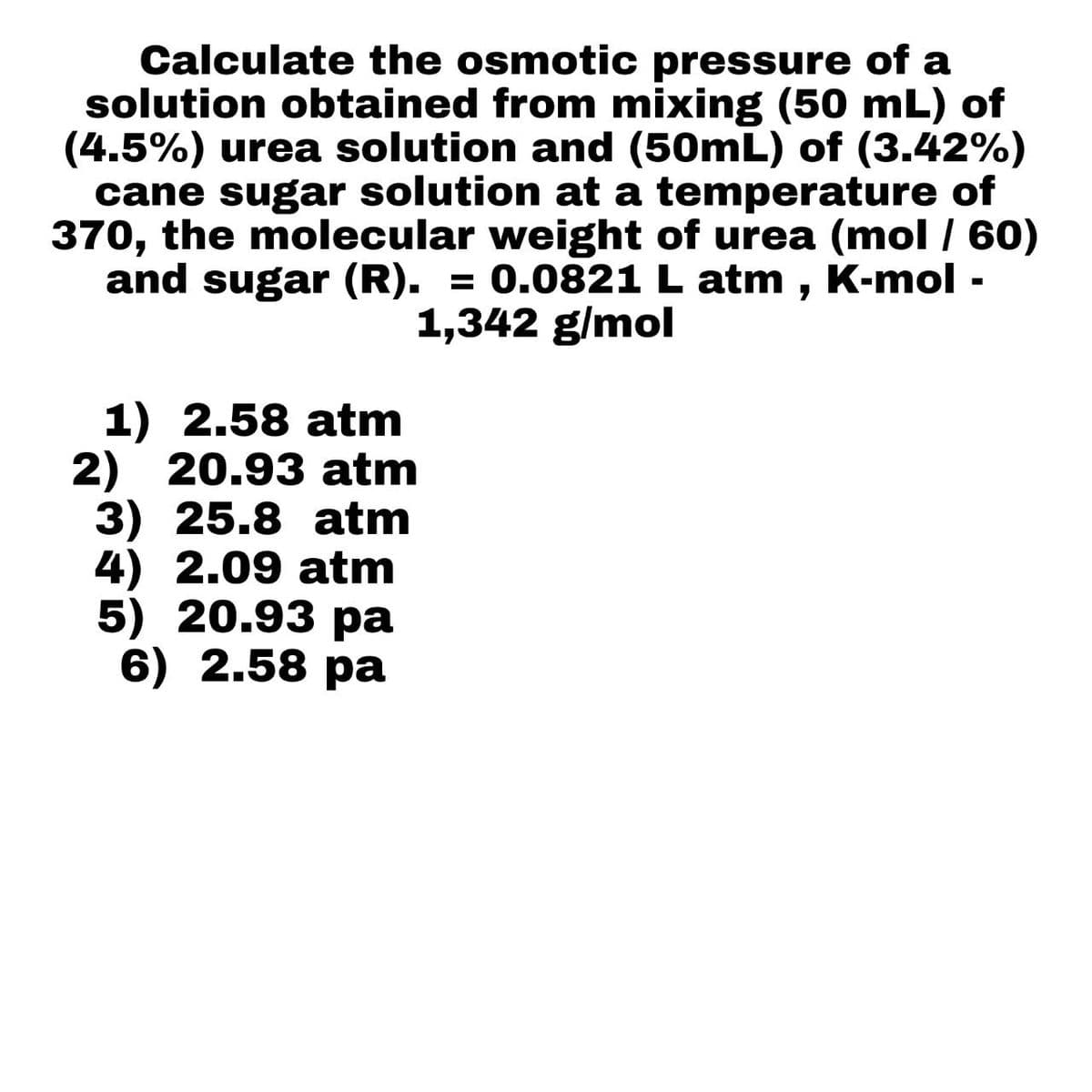 Calculate the osmotic pressure of a
solution obtained from mixing (50 mL) of
(4.5%) urea solution and (50mL) of (3.42%)
cane sugar solution at a temperature of
370, the molecular weight of urea (mol / 60)
and sugar (R). = 0.0821 L atm, K-mol -
1,342 g/mol
1) 2.58 atm
2) 20.93 atm
3) 25.8 atm
4) 2.09 atm
5) 20.93 pa
6) 2.58 pa