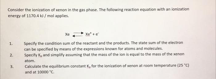 Consider the ionization of xenon in the gas phase. The following reaction equation with an ionization
energy of 1170.4 kJ/ mol applies.
1.
2.
3.
Xe
Xe tả
Specify the condition sum of the reactant and the products. The state sum of the electron
can be specified by means of the expressions known for atoms and molecules.
Specify K₂ and simplify assuming that the mass of the ion is equal to the mass of the xenon
atom.
Calculate the equilibrium constant K, for the ionization of xenon at room temperature (25 °C)
and at 10000 °C.