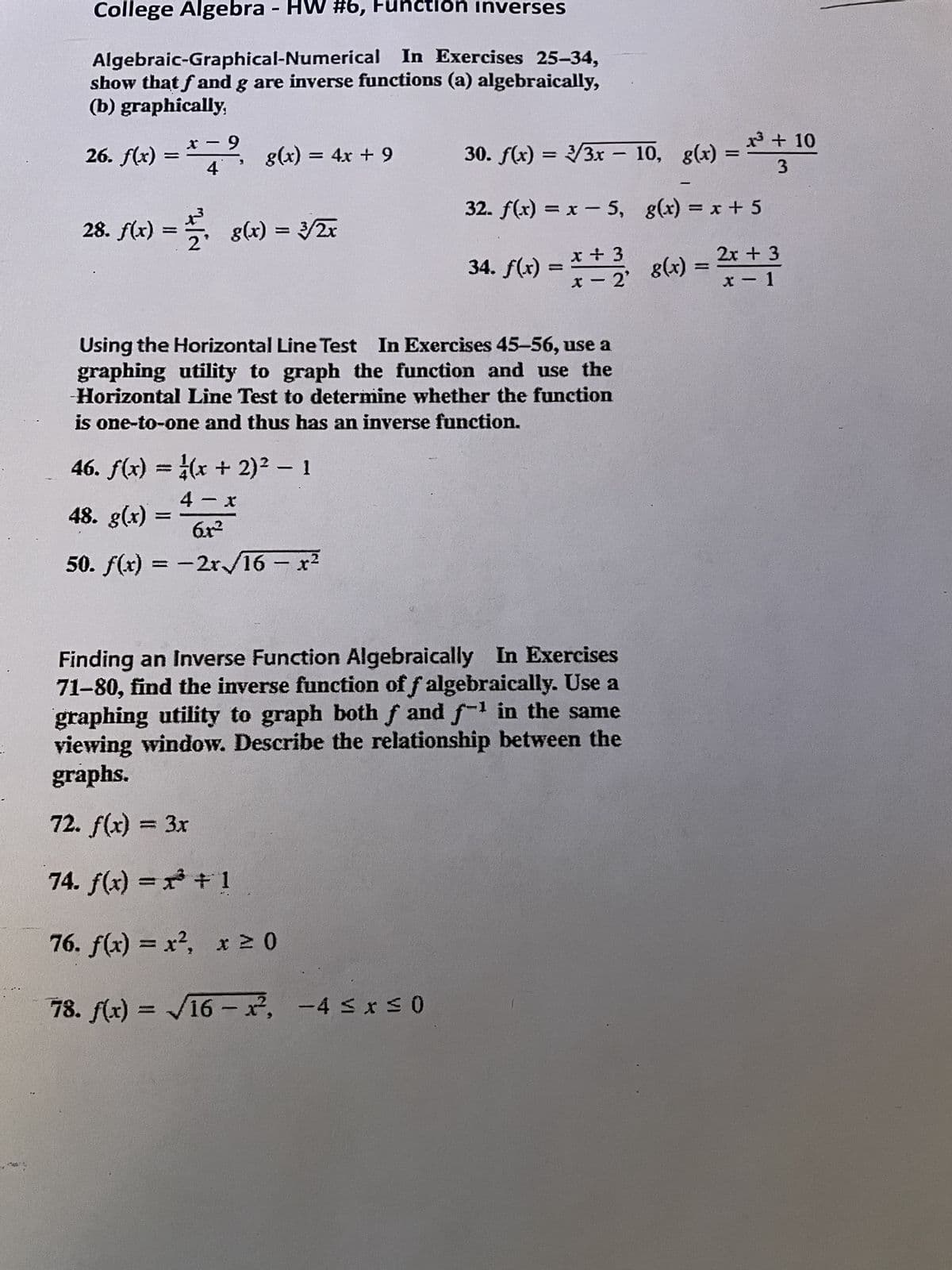 College Algebra - HW #6, Function inverses
Algebraic-Graphical-Numerical In Exercises 25-34,
show that f and g are inverse functions (a) algebraically,
(b) graphically,
- 9
26. f(x) = * ³ g(x) = 4x + 9
4
28. f(x) = = 8(x) = 3/2x
x³ + 10
-
30. ƒ(x) = 2/3x − 10, g(x) = 1
3
46. f(x) = (x + 2)² - 1
4-x
48. g(x) =
6x²
50. f(x) = -2x/16 - x²
-
32. f(x) = x − 5,
34. f(x) =
Using the Horizontal Line Test In Exercises 45-56, use a
graphing utility to graph the function and use the
Horizontal Line Test to determine whether the function
is one-to-one and thus has an inverse function.
1
x + 3
x +
x = 2²¹ 8(x) = ²x + ³
2x 3
- 2'
x-1
Finding an Inverse Function Algebraically In Exercises
71-80, find the inverse function of f algebraically. Use a
graphing utility to graph both f and f¹ in the same
viewing window. Describe the relationship between the
graphs.
72. f(x) = 3x
74. f(x) = x³ + 1
76. f(x) = x², x ≥ 0
78. f(x)=√16-x², -4 ≤x≤0
g(x) = x + 5