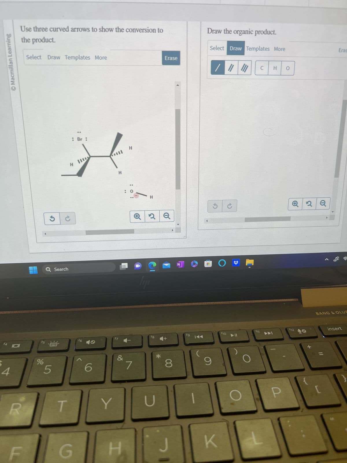 Macmillan Learning
4
Use three curved arrows to show the conversion to
the product.
101
R
F
Select Draw Templates More
J
%
Q Search
f5
15 --
5
T
: Br:
H
G
II
f6
6
Il
Y
H
f7
&
H
H
7
H
2 Q
C
lyn
f8
Erase
*
8
N
J
fg
9
Draw the organic product.
UT
Select Draw Templates More
9
/ || |
O
K
f10
O
f11
C
H O
P
f12
2 Q
+
Eras
BANG & OLUE
insert
}