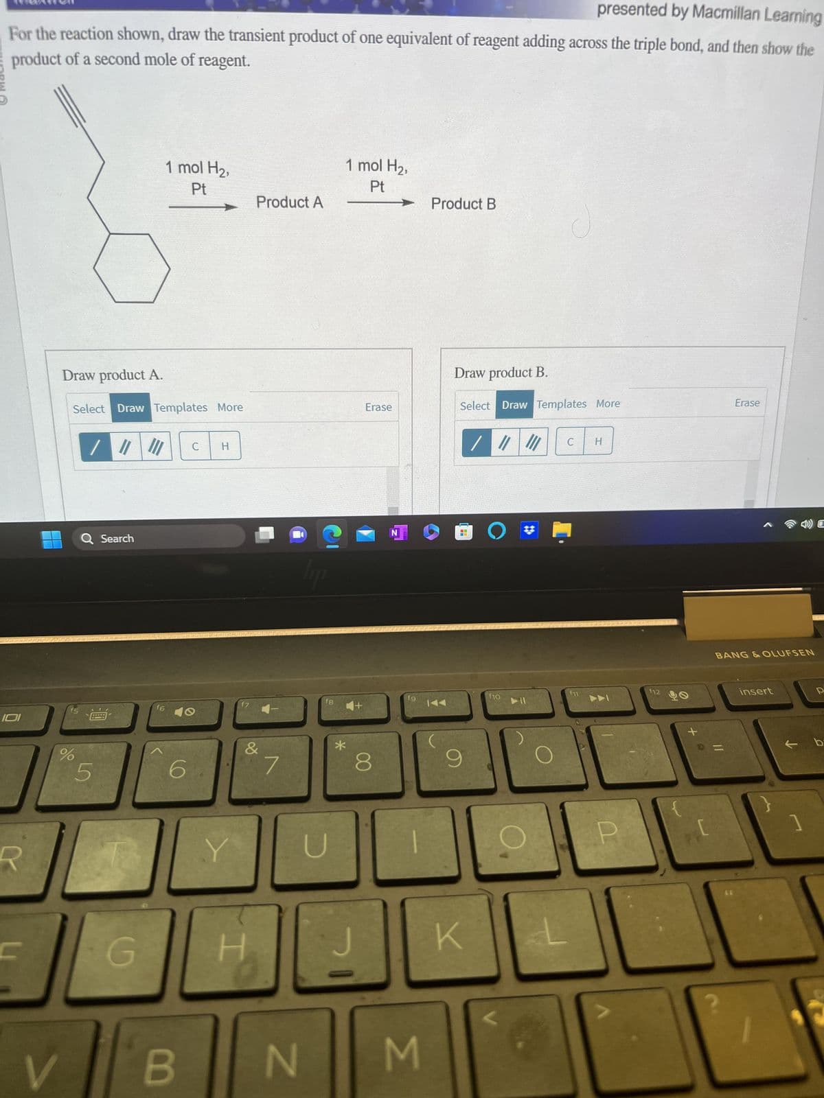 HOPW O
presented by Macmillan Learning
For the reaction shown, draw the transient product of one equivalent of reagent adding across the triple bond, and then show the
product of a second mole of reagent.
IOI
Draw product A.
Select Draw Templates More
f5
%
V
Q Search
5
G
1 mol H₂,
Pt
f6
C
10
B
H
Y
f7
Product A
&
H
7
hip
N
fg
*
1 mol H₂,
Pt
Erase
8
N
fg
M
Product B
Draw product B.
Select Draw Templates More
9
K
O
f10
NI
C
H
ADI
12
+0
BANG & OLUFSEN
11
Erase
?
insert
C
1
р
← b