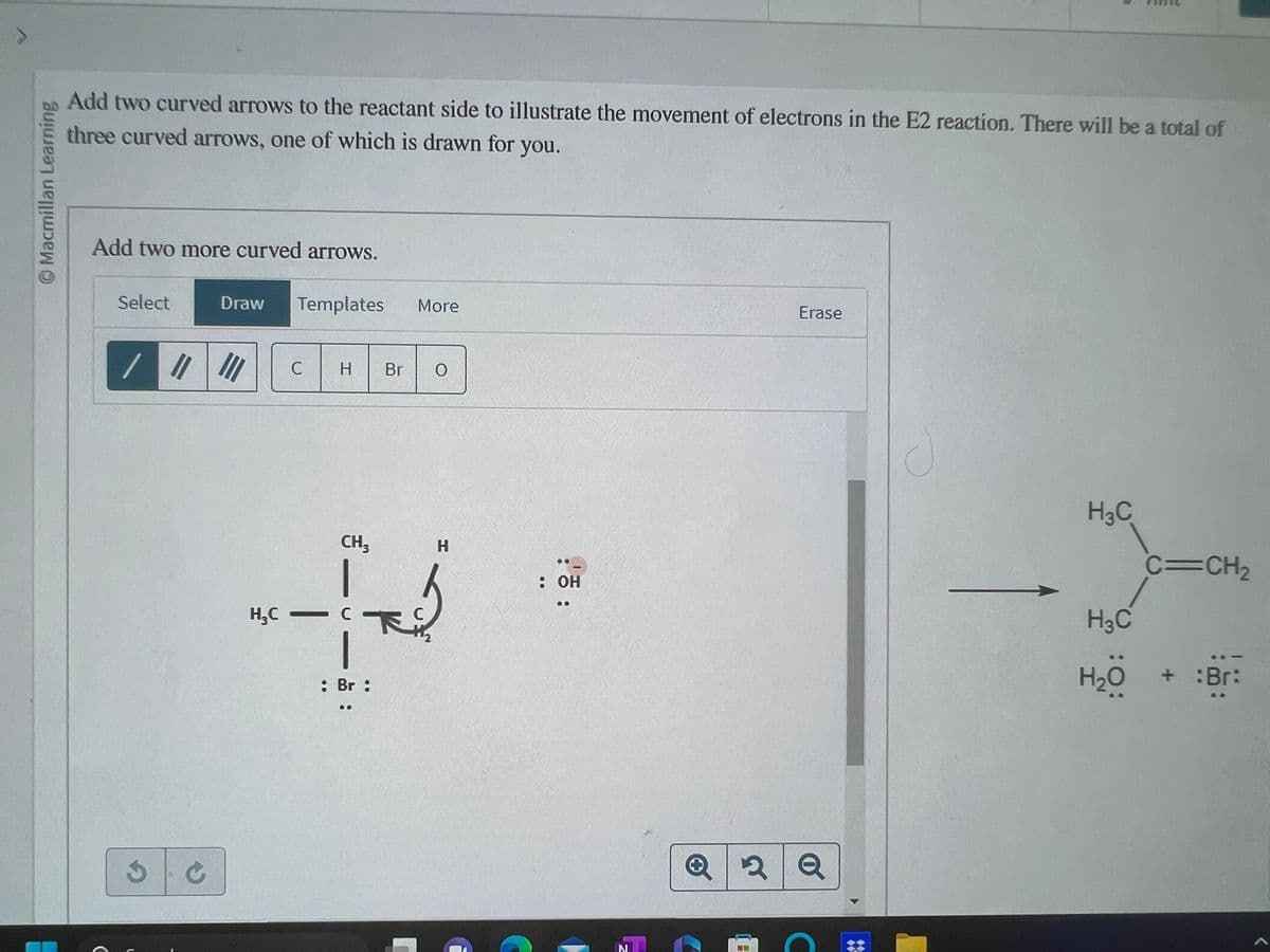 Macmillan Learning
Add two curved arrows to the reactant side to illustrate the movement of electrons in the E2 reaction. There will be a total of
three curved arrows, one of which is drawn for you.
Add two more curved arrows.
Select
/ ||||||
3
Draw Templates More
C
C
H Br O
CH3
-
H₂C - C
H
b
下
: Br :
::
: OH
N
Erase
Q2 Q
H
H3C
C=CH₂
H3C
H₂O + :Br: