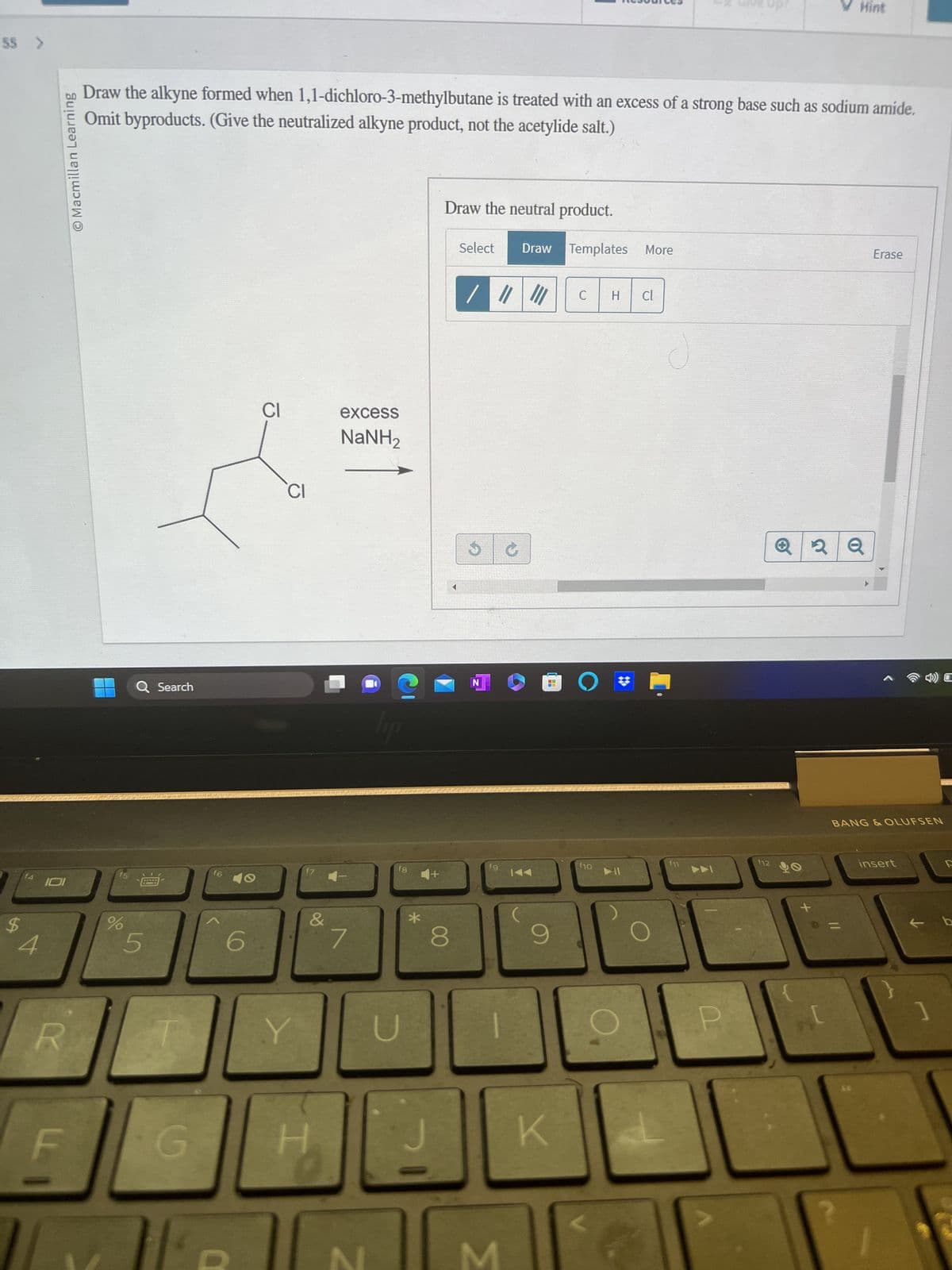 55 >
f4
O Macmillan Learning
101
Draw the alkyne formed when 1,1-dichloro-3-methylbutane is treated with an excess of a strong base such as sodium amide.
Omit byproducts. (Give the neutralized alkyne product, not the acetylide salt.)
%
Q Search
5
G
16
6
CI
CI
Y
&
excess
NaNH,
7
lipp
fg
*
Draw the neutral product.
Select Draw Templates More
8
/ ||| ||| C H Cl
S
N
fg
G
KAA
K
O
f10
V Hint
12
2 Q
Erase
BANG & OLUFSEN
insert
1
C
F
b