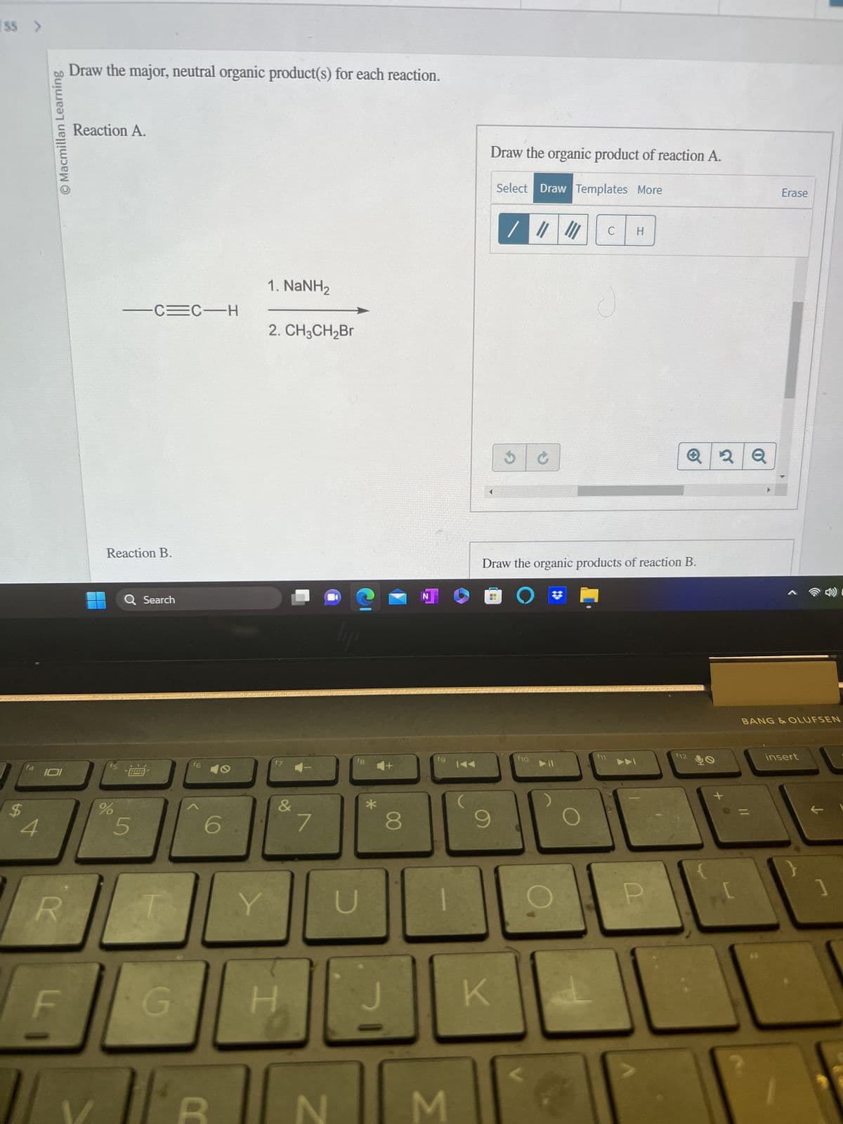 55 >
$
f4
4
O Macmillan Learning
R
LL
Draw the major, neutral organic product(s) for each reaction.
Reaction A.
Reaction B.
f5
%
-C=C-H
Q Search
5
G
f6
6
Y
1. NaNH2
2. CH3CH₂Br
&
7
N
Tipo
fg
U
*
8
N
fg
3
KAA
Draw the organic product of reaction A.
Select Draw Templates More
/ ||| |||
9
✓
Draw the organic products of reaction B.
O
K
f10
▶11
C
f11
112
2 Q
Erase
BANG & OLUFSEN
insert
C
]