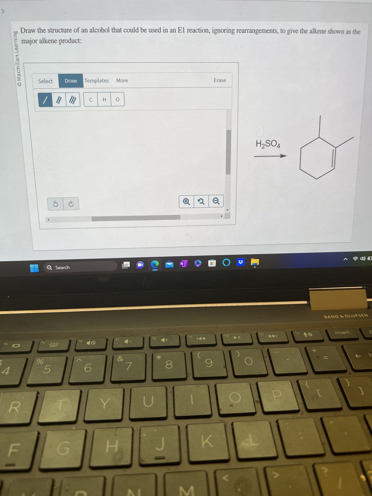 14
4
Macmillan Learning
Draw the structure of an alcohol that could be used in an El reaction, ignoring rearrangements, to give the alkene shown as the
major alkene product:
101
R
LL
Select
||||
f5
%
S
5
Draw Templates More
Q Search
G
f6
C
6
H
Y
O
H
7
fg
U
*
8
J
N
fg
3
2
KA
9
K
Erase
O
(10
H₂SO4
I
P
O
f12
X
PC
BANG & OLUFSEN
insert
]
b