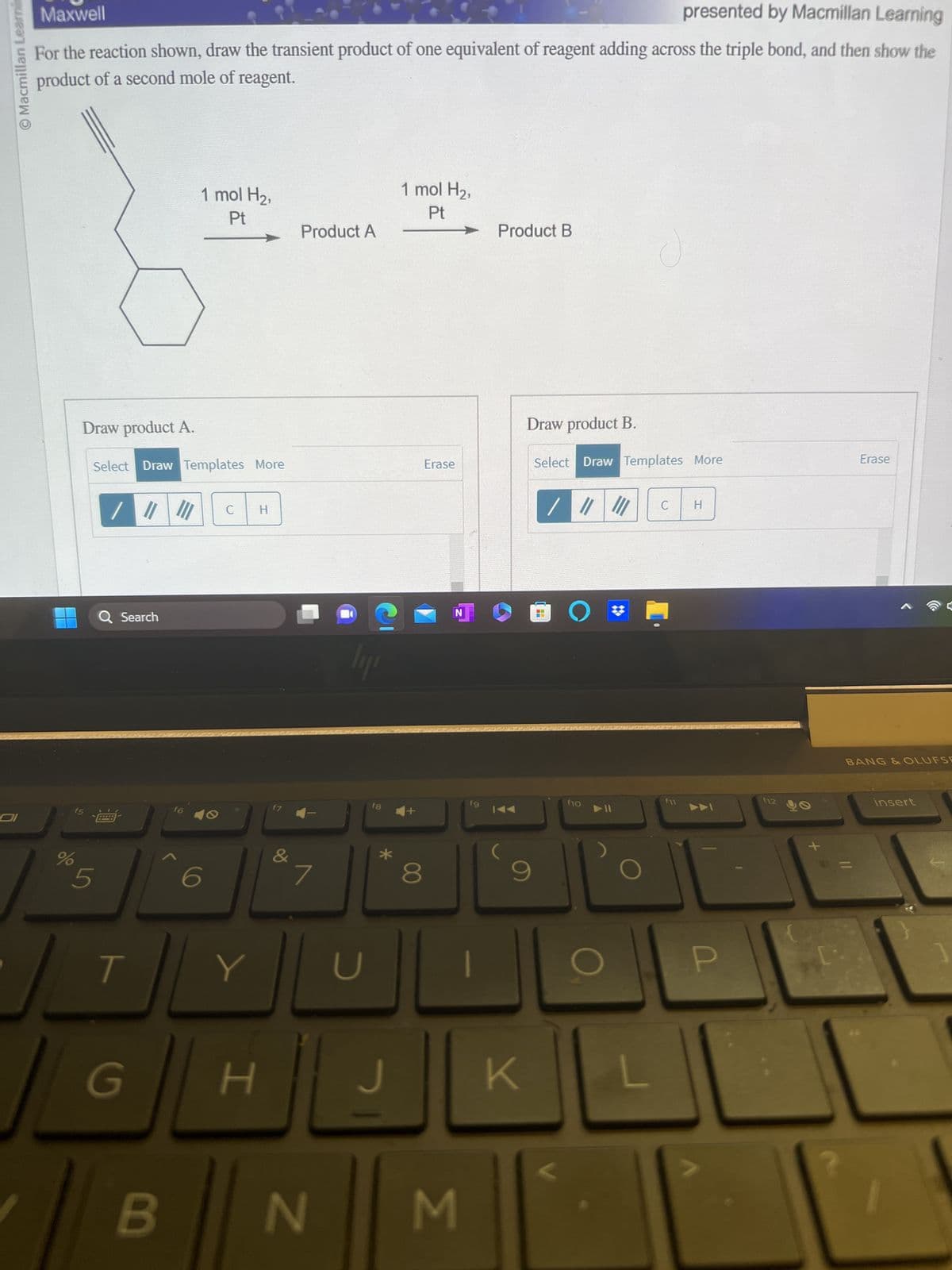 O Macmillan Learnin
COI
Maxwell
presented by Macmillan Learning
For the reaction shown, draw the transient product of one equivalent of reagent adding across the triple bond, and then show the
product of a second mole of reagent.
%
Draw product A.
Select Draw Templates More
/ ||| |||
Q Search
5
T
G
B
1 mol H₂,
Pt
f6
6
C
Y
H
H
f7
&
Product A
7
N
lyr
U
fg
*
J
1 mol H₂,
Pt
8
Erase
N
M
STE KAND
fg
Product B
Draw product B.
Select Draw Templates More
9
K
H
/ ||||||
JO #
f10
C
f11
H
P
f12
Erase
BANG & OLUFSE
insert