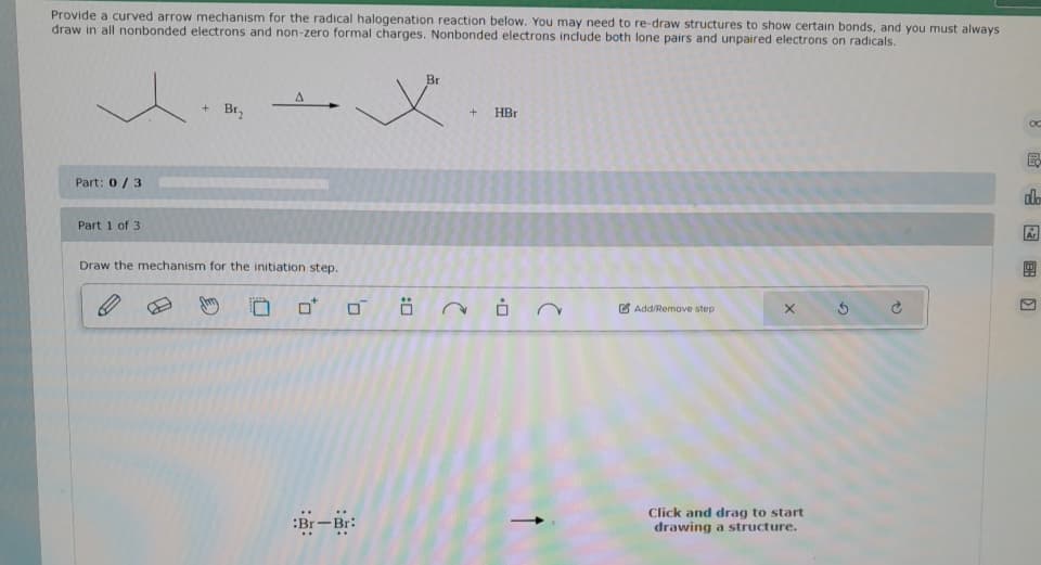 Provide a curved arrow mechanism for the radical halogenation reaction below. You may need to re-draw structures to show certain bonds, and you must always
draw in all nonbonded electrons and non-zero formal charges. Nonbonded electrons include both lone pairs and unpaired electrons on radicals.
Part: 0/3
Part 1 of 3
+ Br₂
A
Br
.x.
Draw the mechanism for the initiation step.
0
0
:Br-Br:
Ö
+ HBr
.0
Add/Remove step
x 5
Click and drag to start
drawing a structure.
OC
hi
alo
Ar
BR