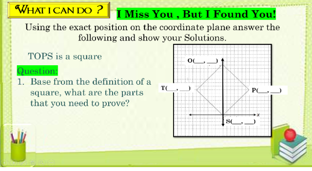 WHAT I CAN DO ?
I Miss You , But I Found You!
Using the exact position on the coordinate plane answer the
following and show your Solutions.
TOPS is a square
OL
Question:
1. Base from the definition of a
square, what are the parts
that you need to prove?
TGJ
S
