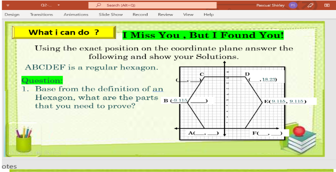 Q2-
Search (Alt-Q
Pascual Shirley
Design
Transitions
Animations
Slide Show
Record
Review
View
Help
What i can do ?
I Miss You , But I Found You!
Using the exact position on the coordinate plane answer the
following and show your Solutions.
ABCDEF is a regular hexagon.
D
Question:
1. Base from the definition of an
Hexagon, what are the parts B (915
that you need to prove?
18.23)
E(9.115, 9. 115)
AC
FC
otes
