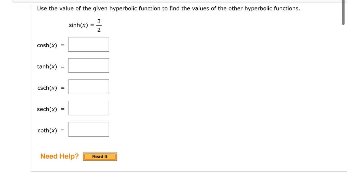 ## Hyperbolic Functions

Use the value of the given hyperbolic function to find the values of the other hyperbolic functions.

Given:

\[
\sinh(x) = \frac{3}{2}
\]

Find:

\[
\cosh(x) = \text{\_\_\_\_}
\]

\[
\tanh(x) = \text{\_\_\_\_}
\]

\[
\csch(x) = \text{\_\_\_\_}
\]

\[
\sech(x) = \text{\_\_\_\_}
\]

\[
\coth(x) = \text{\_\_\_\_}
\]

**Need Help?** Click the "Read It" button for guidance.