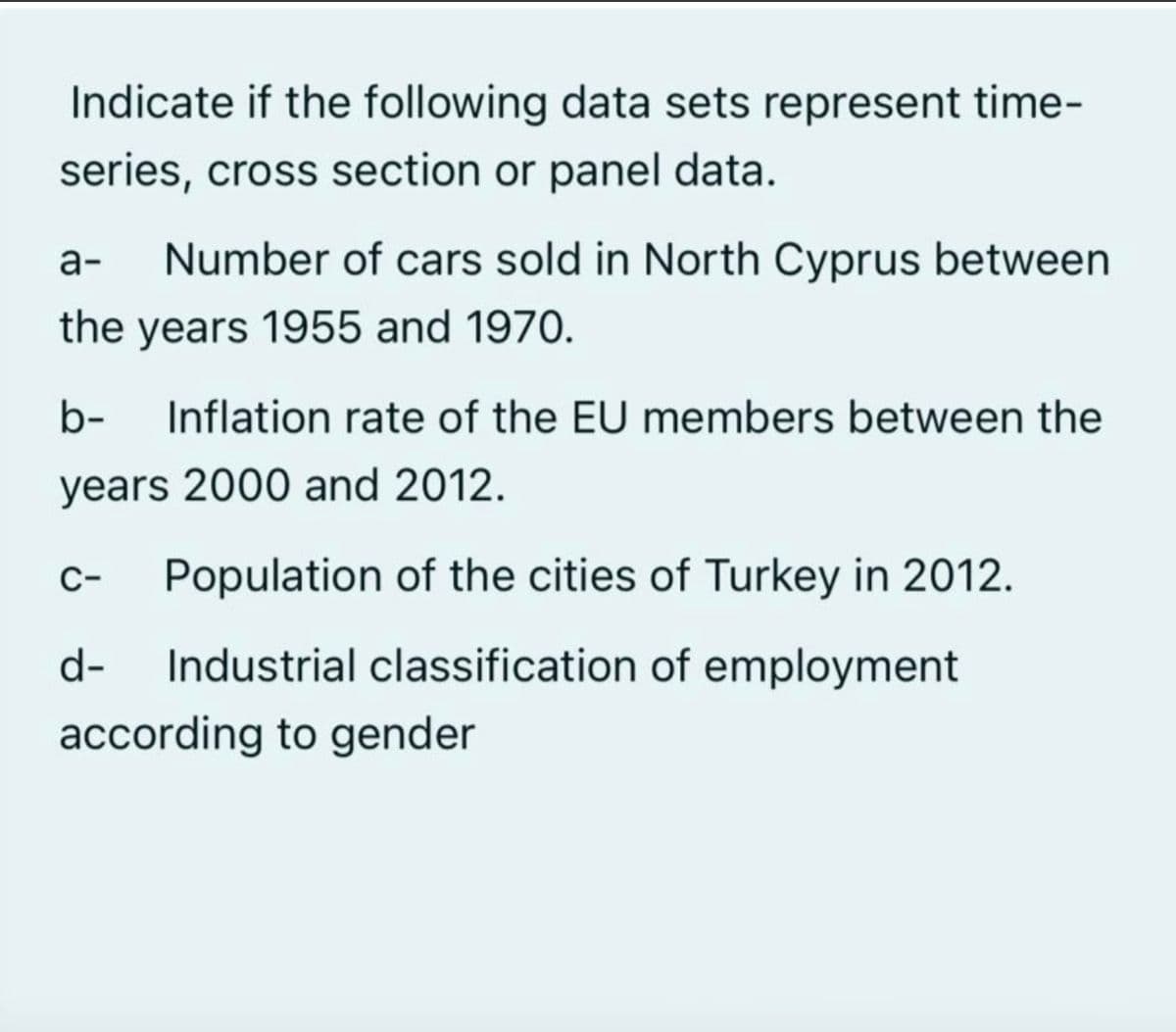 Indicate if the following data sets represent time-
series, cross section or panel data.
а-
Number of cars sold in North Cyprus between
the years 1955 and 1970.
b-
Inflation rate of the EU members between the
years 2000 and 2012.
C-
Population of the cities of Turkey in 2012.
d-
Industrial classification of employment
according to gender
