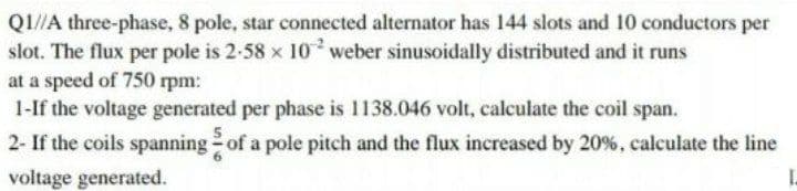 QI//A three-phase, 8 pole, star connected alternator has 144 slots and 10 conductors per
slot. The flux per pole is 2-58 x 10 weber sinusoidally distributed and it runs
at a speed of 750 rpm:
1-If the voltage generated per phase is 1138.046 volt, calculate the coil span.
2- If the coils spanning of a pole pitch and the flux increased by 20%, calculate the line
voltage generated.
