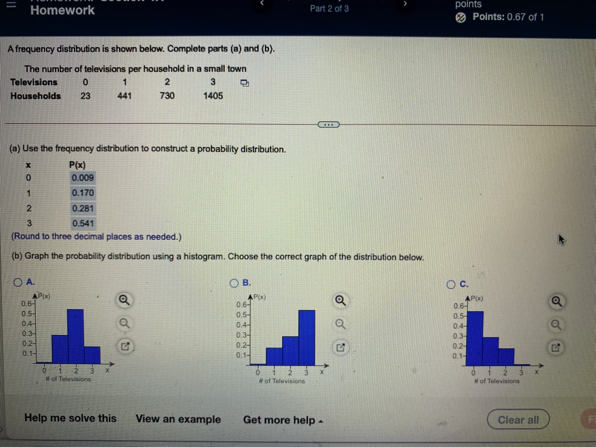 points
O Points: 0.67 of 1
Homework
Part 2 of 3
A frequency distribution is shown below. Complete parts (a) and (b).
The number of televisions per household in a small town
Televisions
1
Households
23
441
730
1405
(a) Use the frequency distribution to construct a probability distribution.
P(x)
0.009
0.170
0.281
3
0.541
(Round to three decimal places as needed.)
(b) Graph the probability distribution using a histogram. Choose the correct graph of the distribution below.
O A.
OB.
OC.
AP(x)
0.6-
0.5-
0.4-
AP(x)
0.6-
0.5-
0.4-
0.3-
0.2-
0.1-
AP(x)
0.6-
0.5-
0.4-
0.3-
0.2-
0.1-
0.3-
0.2-
0.1-
012 3
# of Televisions
# of Televisions
# of Televisions
Help me solve this
View an example
Get more help -
Clear all
