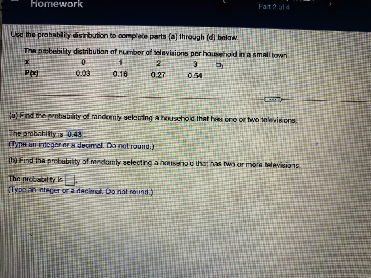 Homework
>
Part 2 of 4
Use the probability distribution to complete parts (a) through (d) below.
The probability distribution of number of televisions per household in a small town
21
口
P(x)
0.03
0.16
0.27
0.54
(a) Find the probability of randomly selecting a household that has one or two televisions.
The probability is 0.43.
(Type an integer or a decimal. Do not round.)
(b) Find the probability of randomly selecting a household that has two or more televisions.
The probability is
(Type an integer or a decimal. Do not round.)
