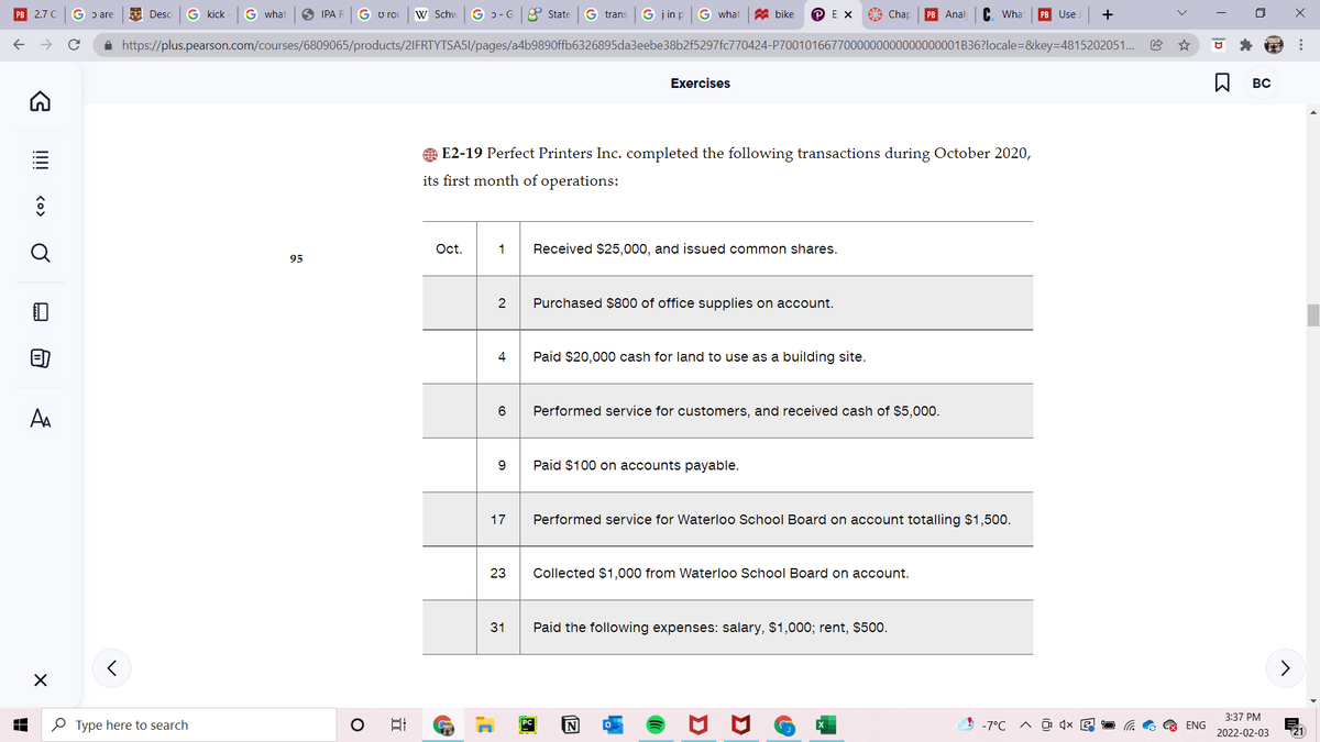 PB
2.7 C
G ɔ are
E Desc
G kick
G what
O IPA R
G u rou
w Schw
G ɔ - G
8 State
G trans
G j in p
G what
A bike
P EX
A Chap
PB Anal
C. Wha
PB Use
+
A https://plus.pearson.com/courses/6809065/products/2IFRTYTSA5I/pages/a4b9890ffb6326895da3eebe38b2f5297fc770424-P7001016677000000000000000001B36?locale=&key=4815202051.
Exercises
BC
E2-19 Perfect Printers Inc. completed the following transactions during October 2020,
its first month of operations:
Oct.
1
Received $25,000, and issued common shares.
95
2
Purchased $800 of office supplies on account.
4
Paid $20,000 cash for land to use as a building site.
6.
Performed service for customers, and received cash of $5,000.
AA
Paid $100 on accounts payable.
17
Performed service for Waterloo School Board on account totalling $1,500.
23
Collected $1,000 from Waterloo School Board on account.
31
Paid the following expenses: salary, $1,000; rent, $500.
3:37 PM
O Type here to search
N
-7°C A O 4x G
ENG
2022-02-03
...
!!!! <o> Ở
