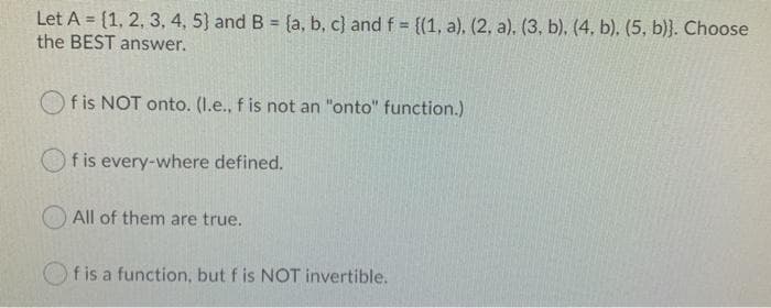 Let A = {1, 2, 3, 4, 5) and B = {a, b, c) and f = {(1, a), (2, a). (3, b), (4, b). (5, b)}. Choose
the BEST answer.
%3D
f is NOT onto. (I.e., f is not an "onto" function.)
f is every-where defined.
All of them are true.
f is a function, but f is NOT invertible.
