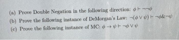 (a) Prove Double Negation in the following direction: ot
(b) Prove the following instance of DeMorgan's Law: -(oV)T¬o&¬
(c) Prove the following instance of MC: o→Tov
