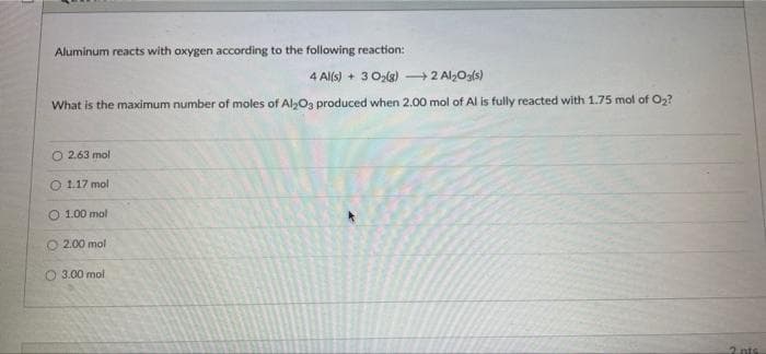 Aluminum reacts with oxygen according to the following reaction:
4 Al(s) + 3 0z(g) 2 Al,Og(s)
What is the maximum number of moles of AlO3 produced when 2.00 mol of Al is fully reacted with 1.75 mol of O2?
O 2.63 mol
O 1.17 mol
O 1.00 mol
O 2.00 mol
O 3.00 mol
2 nts
