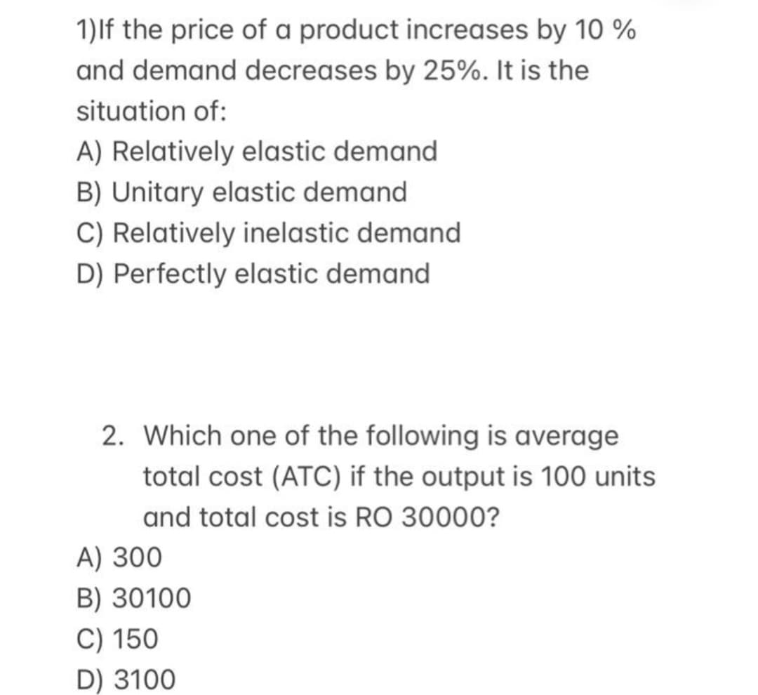 1)lf the price of a product increases by 10 %
and demand decreases by 25%. It is the
situation of:
A) Relatively elastic demand
B) Unitary elastic demand
C) Relatively inelastic demand
D) Perfectly elastic demand
2. Which one of the following is average
total cost (ATC) if the output is 100 units
and total cost is RO 30000?
A) 300
B) 30100
C) 150
D) 3100
