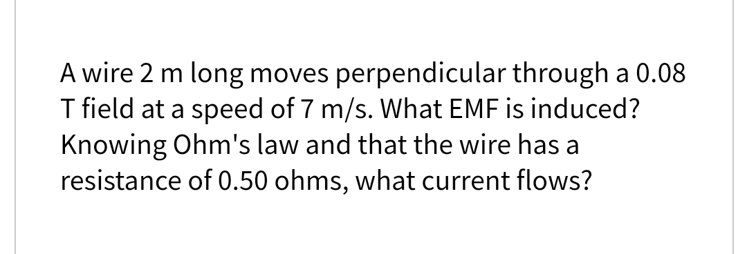 A wire 2 m long moves perpendicular through a 0.08
T field at a speed of 7 m/s. What EMF is induced?
Knowing Ohm's law and that the wire has a
resistance of 0.50 ohms, what current flows?
