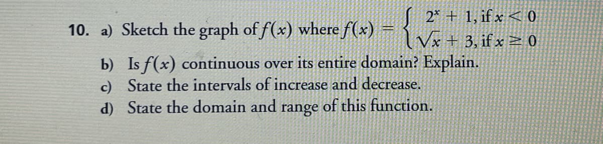 10. a) Sketch the graph of f(x) where f(x)
S 2* + 1, if x < 0
l Vx + 3, if x = 0
b) Is f(x) continuous over its entire domain? Explain.
c) State the intervals of increase and decrease.
d) State the domain and range of this function.
