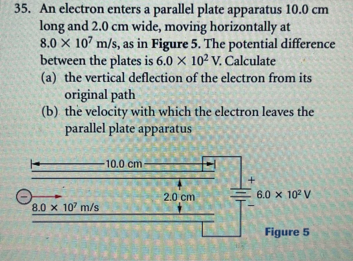 35. An electron enters a parallel plate apparatus 10.0 cm
long and 2.0 cm wide, moving horizontally at
8.0 X 107 m/s, as in Figure 5. The potential difference
between the plates is 6.0 X 102 V. Calculate
(a) the vertical deflection of the electron from its
original path
(b) the velocity with which the electron leaves the
parallel plate apparatus
10.0 cm
2.0 cm
6.0 X 102 V
8.0 x 10 m/s
Figure 5
