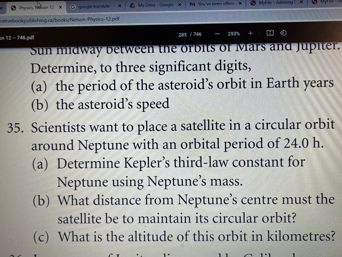 4 My Drive - Google X
M You've been offere X
O MyFile - Advising
S Physics, Neson 12 x
G google translate - x
eativebookpublishing.ca/books/Nelson-Physics-12.pdf
285 / 746
293%
pdf.746 - 12 חכ
Sun midway between the orbits of Mars and Jupiter.
Determine, to three significant digits,
(a) the period of the asteroid's orbit in Earth
(b) the asteroid's speed
years
35. Scientists want to place a satellite in a circular orbit
around Neptune with an orbital period of 24.0 h.
(a) Determine Kepler's third-law constant for
Neptune using Neptune's mass.
(b) What distance from Neptune's centre must the
satellite be to maintain its circular orbit?
(c) What is the altitude of this orbit in kilometres?
1:1
