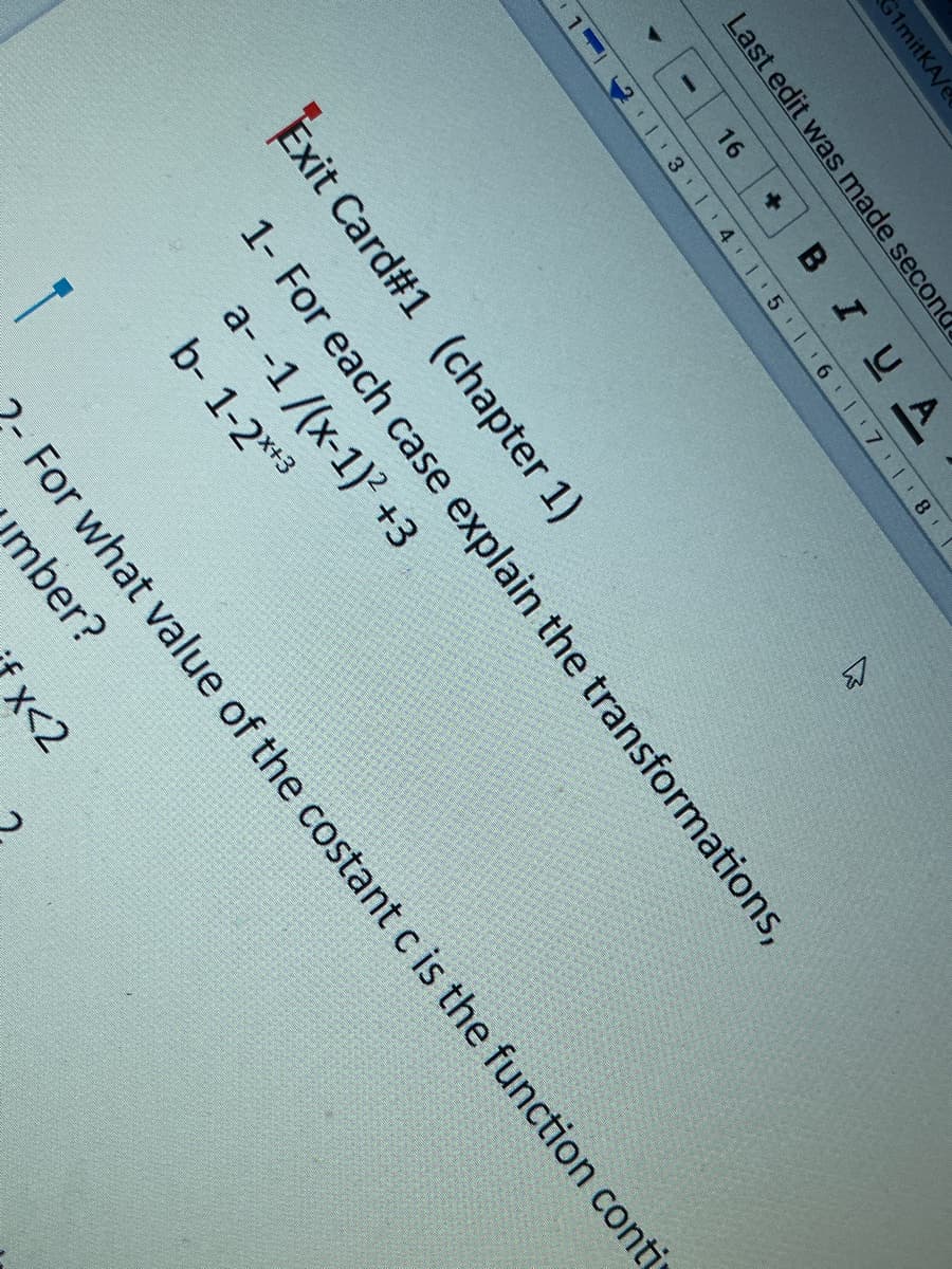 G1mitKA/e
Last edit was made secon
16
BIUA
+]
1 3 14 1 5 1 6 1 7 l 8
17 1 8
Exit Card#1 (chapter 1)
1- For each case explain the transformations,
a- -1/(x-1)? +3
b- 1-2**3
-For what value of the costant c is the function conti
umber?
x<2
