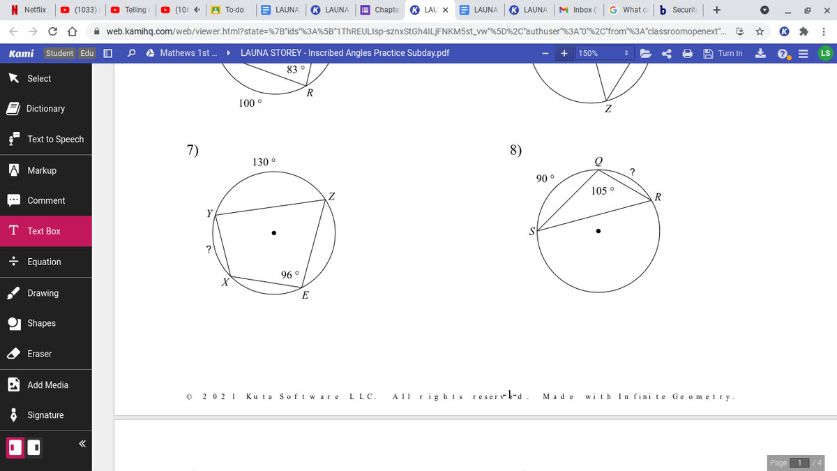 Netflix
(1033)
O Telling
O (106 4
A To-do
E LAUNA
K LAUNA
E Chapte
LAU X
E LAUNA
K LAUNA
M Inbox
G What c
b Securit
+
A web.kamihq.com/web/viewer.html?state=%7B"ids"%3A%5B"1ThREULIsp-sznxStGh4ILjFNKM5st_vw"%5D%2C"authuser"%3A"0"%2C"from"%3A"classroomopenext".
Kаmi
Student Edu O
A Mathews 1st .
LAUNA STOREY - Inscribed Angles Practice Subday.pdf
+ 150%
A Turn In
LS
83 °
* Select
R
100 °
Dictionary
Text to Speech
7)
8)
130 °
A Markup
90 °
105 °
Comment
R
Y
T Text Box
?
÷ Equation
96 °
Drawing
E
Shapes
Eraser
Add Media
2 0 2 1
Ku ta Softwar e
All rights reservl-d
with In fini te Ge ometry.
L LC.
Мade
Signature
Page
/4
