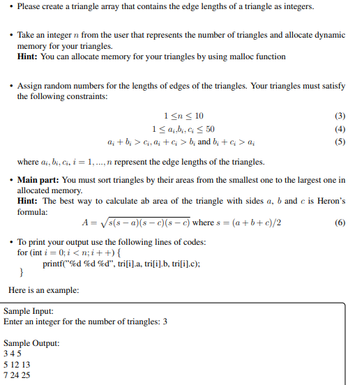 • Please create a triangle array that contains the edge lengths of a triangle as integers.
• Take an integer n from the user that represents the number of triangles and allocate dynamic
memory for your triangles.
Hint: You can allocate memory for your triangles by using malloc function
• Assign random numbers for the lengths of edges of the triangles. Your triangles must satisfy
the following constraints:
1 <n < 10
1< q;,b;, c; < 50
a; + b; > Ci, a; + C > b; and b; + c; > a;
(3)
(4)
(5)
where ai, bi, Ci, i = 1,..,n represent the edge lengths of the triangles.
• Main part: You must sort triangles by their areas from the smallest one to the largest one in
allocated memory.
Hint: The best way to calculate ab area of the triangle with sides a, b and e is Heron's
formula:
A = Vs(s – a)(s – e)(s – c) where s = (a + b+ c)/2
(6)
• To print your output use the following lines of codes:
for (int i = 0; i < n; i + +) {
printf("%d %d %d", triſi).a, triſi].b, tri[i].c);
}
Here is an example:
Sample Input:
Enter an integer for the number of triangles: 3
Sample Output:
345
5 12 13
7 24 25
